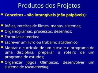 Produtos dos Projetos
Produtos dos Projetos
 Conceitos – são intangíveis (não palpáveis):
 Idéias, roteiros de filmes, mapas, sistemas;
Idéias, roteiros de filmes, mapas, sistemas;
 Organogramas, processos, desenhos;
Organogramas, processos, desenhos;
 Fórmulas e teorias;
Fórmulas e teorias;
 Escrever um livro ou trabalho acadêmico;
Escrever um livro ou trabalho acadêmico;
 Montar o currículo de um curso e o programa de
Montar o currículo de um curso e o programa de
uma disciplina, preparar o roteiro de um
uma disciplina, preparar o roteiro de um
programa de estudos;
programa de estudos;
 Organizar Jogos Olímpicos, desenvolver um
Organizar Jogos Olímpicos, desenvolver um
sistema de
sistema de telemarketing.
telemarketing.
 
