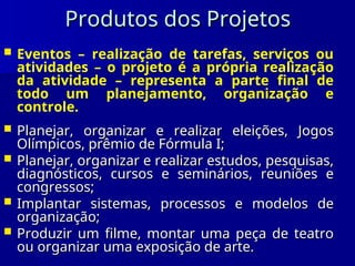Produtos dos Projetos
Produtos dos Projetos
 Eventos – realização de tarefas, serviços ou
atividades – o projeto é a própria realização
da atividade – representa a parte final de
todo um planejamento, organização e
controle.
 Planejar, organizar e realizar eleições, Jogos
Planejar, organizar e realizar eleições, Jogos
Olímpicos, prêmio de Fórmula I;
Olímpicos, prêmio de Fórmula I;
 Planejar, organizar e realizar estudos, pesquisas,
Planejar, organizar e realizar estudos, pesquisas,
diagnósticos, cursos e seminários, reuniões e
diagnósticos, cursos e seminários, reuniões e
congressos;
congressos;
 Implantar sistemas, processos e modelos de
Implantar sistemas, processos e modelos de
organização;
organização;
 Produzir um filme, montar uma peça de teatro
Produzir um filme, montar uma peça de teatro
ou organizar uma exposição de arte.
ou organizar uma exposição de arte.
 