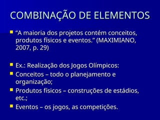 COMBINAÇÃO DE ELEMENTOS
COMBINAÇÃO DE ELEMENTOS
 “
“A maioria dos projetos contém conceitos,
A maioria dos projetos contém conceitos,
produtos físicos e eventos.” (MAXIMIANO,
produtos físicos e eventos.” (MAXIMIANO,
2007, p. 29)
2007, p. 29)
 Ex.: Realização dos Jogos Olímpicos:
Ex.: Realização dos Jogos Olímpicos:
 Conceitos – todo o planejamento e
Conceitos – todo o planejamento e
organização;
organização;
 Produtos físicos – construções de estádios,
Produtos físicos – construções de estádios,
etc.;
etc.;
 Eventos – os jogos, as competições.
Eventos – os jogos, as competições.
 