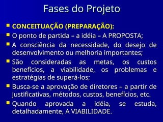 Fases do Projeto
Fases do Projeto
 CONCEITUAÇÃO (PREPARAÇÃO):
 O ponto de partida – a idéia – A PROPOSTA;
O ponto de partida – a idéia – A PROPOSTA;
 A consciência da necessidade, do desejo de
A consciência da necessidade, do desejo de
desenvolvimento ou melhoria importantes;
desenvolvimento ou melhoria importantes;
 São consideradas as metas, os custos
São consideradas as metas, os custos
benefícios, a viabilidade, os problemas e
benefícios, a viabilidade, os problemas e
estratégias de superá-los;
estratégias de superá-los;
 Busca-se a aprovação de diretores – a partir de
Busca-se a aprovação de diretores – a partir de
justificativas, métodos, custos, benefícios, etc.
justificativas, métodos, custos, benefícios, etc.
 Quando aprovada a idéia, se estuda,
Quando aprovada a idéia, se estuda,
detalhadamente, A VIABILIDADE.
detalhadamente, A VIABILIDADE.
 