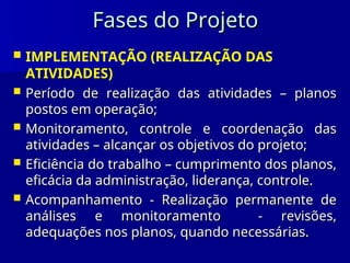 Fases do Projeto
Fases do Projeto
 IMPLEMENTAÇÃO (REALIZAÇÃO DAS
ATIVIDADES)
 Período de realização das atividades – planos
Período de realização das atividades – planos
postos em operação;
postos em operação;
 Monitoramento, controle e coordenação das
Monitoramento, controle e coordenação das
atividades – alcançar os objetivos do projeto;
atividades – alcançar os objetivos do projeto;
 Eficiência do trabalho – cumprimento dos planos,
Eficiência do trabalho – cumprimento dos planos,
eficácia da administração, liderança, controle.
eficácia da administração, liderança, controle.
 Acompanhamento - Realização permanente de
Acompanhamento - Realização permanente de
análises e monitoramento - revisões,
análises e monitoramento - revisões,
adequações nos planos, quando necessárias.
adequações nos planos, quando necessárias.
 