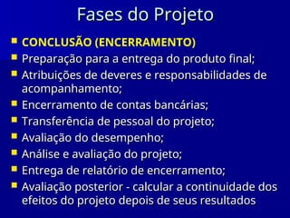 Fases do Projeto
Fases do Projeto
 CONCLUSÃO (ENCERRAMENTO)
 Preparação para a entrega do produto final;
Preparação para a entrega do produto final;
 Atribuições de deveres e responsabilidades de
Atribuições de deveres e responsabilidades de
acompanhamento;
acompanhamento;
 Encerramento de contas bancárias;
Encerramento de contas bancárias;
 Transferência de pessoal do projeto;
Transferência de pessoal do projeto;
 Avaliação do desempenho;
Avaliação do desempenho;
 Análise e avaliação do projeto;
Análise e avaliação do projeto;
 Entrega de relatório de encerramento;
Entrega de relatório de encerramento;
 Avaliação posterior - calcular a continuidade dos
Avaliação posterior - calcular a continuidade dos
efeitos do projeto depois de seus resultados
efeitos do projeto depois de seus resultados
 