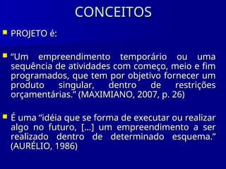 CONCEITOS
CONCEITOS
 PROJETO é:
PROJETO é:
 “
“Um empreendimento temporário ou uma
Um empreendimento temporário ou uma
sequência de atividades com começo, meio e fim
sequência de atividades com começo, meio e fim
programados, que tem por objetivo fornecer um
programados, que tem por objetivo fornecer um
produto singular, dentro de restrições
produto singular, dentro de restrições
orçamentárias.” (MAXIMIANO, 2007, p. 26)
orçamentárias.” (MAXIMIANO, 2007, p. 26)
 É uma “idéia que se forma de executar ou realizar
É uma “idéia que se forma de executar ou realizar
algo no futuro, [...] um empreendimento a ser
algo no futuro, [...] um empreendimento a ser
realizado dentro de determinado esquema.”
realizado dentro de determinado esquema.”
(AURÉLIO, 1986)
(AURÉLIO, 1986)
 