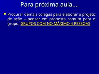 Para próxima aula....
Para próxima aula....
 Procurar demais colegas para elaborar o projeto
Procurar demais colegas para elaborar o projeto
de ação – pensar em proposta comum para o
de ação – pensar em proposta comum para o
grupo;
grupo; GRUPOS COM NO MÁXIMO 4 PESSOAS
GRUPOS COM NO MÁXIMO 4 PESSOAS
 
