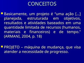 CONCEITOS
CONCEITOS
 Basicamente, um projeto é “uma ação [...]
Basicamente, um projeto é “uma ação [...]
planejada, estruturada em objetivos,
planejada, estruturada em objetivos,
resultados e atividades baseados em uma
resultados e atividades baseados em uma
quantidade limitada de recursos (humanos,
quantidade limitada de recursos (humanos,
materiais e financeiros) e de tempo.”
materiais e financeiros) e de tempo.”
(ARMANI, 2004, p. 18)
(ARMANI, 2004, p. 18)
 PROJETO – máquina de mudança, que visa
PROJETO – máquina de mudança, que visa
atender a necessidade de progresso.
atender a necessidade de progresso.
 