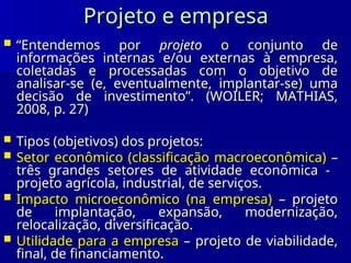 Projeto e empresa
Projeto e empresa
 “
“Entendemos por
Entendemos por projeto
projeto o conjunto de
o conjunto de
informações internas e/ou externas à empresa,
informações internas e/ou externas à empresa,
coletadas e processadas com o objetivo de
coletadas e processadas com o objetivo de
analisar-se (e, eventualmente, implantar-se) uma
analisar-se (e, eventualmente, implantar-se) uma
decisão de investimento”. (WOILER; MATHIAS,
decisão de investimento”. (WOILER; MATHIAS,
2008, p. 27)
2008, p. 27)
 Tipos (objetivos) dos projetos:
Tipos (objetivos) dos projetos:
 Setor econômico (classificação macroeconômica)
Setor econômico (classificação macroeconômica) –
–
três grandes setores de atividade econômica -
três grandes setores de atividade econômica -
projeto agrícola, industrial, de serviços.
projeto agrícola, industrial, de serviços.
 Impacto microeconômico (na empresa)
Impacto microeconômico (na empresa) – projeto
– projeto
de implantação, expansão, modernização,
de implantação, expansão, modernização,
relocalização, diversificação.
relocalização, diversificação.
 Utilidade para a empresa
Utilidade para a empresa – projeto de viabilidade,
– projeto de viabilidade,
final, de financiamento.
final, de financiamento.
 