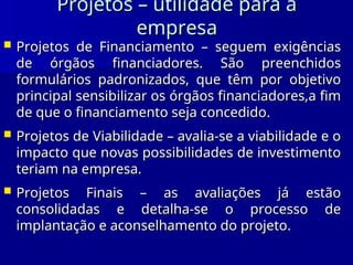 Projetos – utilidade para a
Projetos – utilidade para a
empresa
empresa
 Projetos de Financiamento – seguem exigências
Projetos de Financiamento – seguem exigências
de órgãos financiadores. São preenchidos
de órgãos financiadores. São preenchidos
formulários padronizados, que têm por objetivo
formulários padronizados, que têm por objetivo
principal sensibilizar os órgãos financiadores,a fim
principal sensibilizar os órgãos financiadores,a fim
de que o financiamento seja concedido
de que o financiamento seja concedido.
.
 Projetos de Viabilidade – avalia-se a viabilidade e o
Projetos de Viabilidade – avalia-se a viabilidade e o
impacto que novas possibilidades de investimento
impacto que novas possibilidades de investimento
teriam na empresa.
teriam na empresa.
 Projetos Finais – as avaliações já estão
Projetos Finais – as avaliações já estão
consolidadas e detalha-se o processo de
consolidadas e detalha-se o processo de
implantação e aconselhamento do projeto
implantação e aconselhamento do projeto.
.
 