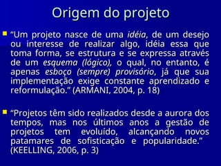 Origem do projeto
Origem do projeto
 “
“Um projeto nasce de uma
Um projeto nasce de uma idéia
idéia, de um desejo
, de um desejo
ou interesse de realizar algo, idéia essa que
ou interesse de realizar algo, idéia essa que
toma forma, se estrutura e se expressa através
toma forma, se estrutura e se expressa através
de um
de um esquema (lógico),
esquema (lógico), o qual, no entanto, é
o qual, no entanto, é
apenas
apenas esboço (sempre) provisório
esboço (sempre) provisório, já que sua
, já que sua
implementação exige constante aprendizado e
implementação exige constante aprendizado e
reformulação.” (ARMANI, 2004, p. 18)
reformulação.” (ARMANI, 2004, p. 18)
 “
“Projetos têm sido realizados desde a aurora dos
Projetos têm sido realizados desde a aurora dos
tempos, mas nos últimos anos a gestão de
tempos, mas nos últimos anos a gestão de
projetos tem evoluído, alcançando novos
projetos tem evoluído, alcançando novos
patamares de sofisticação e popularidade.”
patamares de sofisticação e popularidade.”
(KEELLING, 2006, p. 3)
(KEELLING, 2006, p. 3)
 