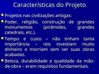 Características do Projeto
Características do Projeto
 Projetos nas civilizações antigas:
Projetos nas civilizações antigas:
 Poder, religião, construção de grandes
Poder, religião, construção de grandes
monumentos (pirâmides, grandes
monumentos (pirâmides, grandes
catedrais, etc.).
catedrais, etc.).
 Tempo e custo – não tinham tanta
Tempo e custo – não tinham tanta
importância – reis investiam muito
importância – reis investiam muito
dinheiro e morriam sem ver suas obras
dinheiro e morriam sem ver suas obras
acabadas.
acabadas.
 Beleza, durabilidade e qualidade da mão-
Beleza, durabilidade e qualidade da mão-
de-obra – eram requisitos fundamentais.
de-obra – eram requisitos fundamentais.
 