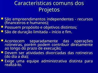 Características comuns dos
Características comuns dos
Projetos
Projetos
 São empreendimentos independentes - recursos
São empreendimentos independentes - recursos
(financeiros e humanos);
(financeiros e humanos);
 Possuem propósito e objetivos distintos;
Possuem propósito e objetivos distintos;
 São de duração limitada – início e fim.
São de duração limitada – início e fim.
 Acontecem separadamente das operações
Acontecem separadamente das operações
rotineiras, porém podem contribuir diretamente
rotineiras, porém podem contribuir diretamente
ao longo do prazo de execução;
ao longo do prazo de execução;
 Devem ser atividades divorciadas das rotineiras
Devem ser atividades divorciadas das rotineiras
(do dia a dia);
(do dia a dia);
 Exige uma equipe administrativa distinta para
Exige uma equipe administrativa distinta para
realizá-lo.
realizá-lo.
 