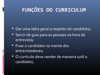 FUNÇÕES DO CURRICULUM
 Dar uma idéia geral a respeito do candidato;
 Servir de guia para as pessoas na hora da
entrevista;
 Fixar o candidato na mente dos
entrevistadores;
 O currículo deve vender de maneira sutil o
candidato;
 