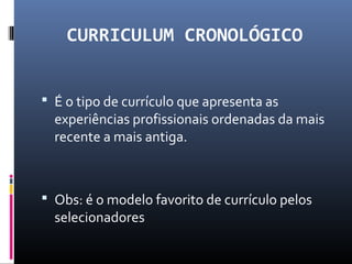 CURRICULUM CRONOLÓGICO
 É o tipo de currículo que apresenta as
experiências profissionais ordenadas da mais
recente a mais antiga.
 Obs: é o modelo favorito de currículo pelos
selecionadores
 