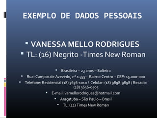 EXEMPLO DE DADOS PESSOAIS
 VANESSA MELLO RODRIGUES
 TL: (16) Negrito -Times New Roman
 Brasileira – 23 anos – Solteira
 Rua: Campos de Azevedo, nº 1.333 – Bairro: Centro – CEP: 15.000-000
 Telefone: Residencial (18) 3636-1010 / Celular: (18) 9898-9898 / Recado:
(18) 3636-0505
 E-mail: vamellorodrigues@hotmail.com
 Araçatuba – São Paulo – Brasil
 TL: (12) Times New Roman
 