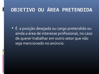 OBJETIVO OU ÁREA PRETENDIDA
 É a posição desejada ou cargo pretendido ou
ainda a área de interesse profissional, no caso
de querer trabalhar em outro setor que não
seja mencionado no anúncio.
 