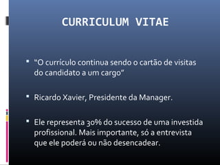 CURRICULUM VITAE
 “O currículo continua sendo o cartão de visitas
do candidato a um cargo”
 Ricardo Xavier, Presidente da Manager.
 Ele representa 30% do sucesso de uma investida
profissional. Mais importante, só a entrevista
que ele poderá ou não desencadear.
 