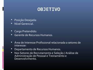 OBJETIVO
 Posição Desejada:
 Nível Gerencial.
 Cargo Pretendido:
 Gerente de Recursos Humanos.
 Área de Interesse Profissional relacionada a setores de
interesse:
 Departamento de Recursos Humanos.
 Nos Setores de Recrutamento e Seleção / Análise de
Administração de Pessoal e Treinamento e
Desenvolvimento.
 