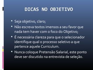 DICAS NO OBJETIVO
 Seja objetivo, claro;
 Não escreva textos imensos a seu favor que
nada tem haver com o foco do Objetivo;
 É necessária clareza para que o selecionador
identifique qual o processo seletivo a que
pertence aquele Curriculum.
 Nunca coloque Pretensão Salarial, este ponto
deve ser discutido na entrevista de seleção.
 
