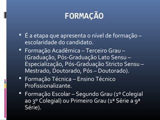 FORMAÇÃO
 É a etapa que apresenta o nível de formação –
escolaridade do candidato.
 Formação Acadêmica – Terceiro Grau –
(Graduação, Pós-Graduação Lato Sensu –
Especialização, Pós-Graduação Stricto Sensu –
Mestrado, Doutorado, Pós – Doutorado).
 Formação Técnica – Ensino Técnico
Profissionalizante.
 Formação Escolar – Segundo Grau (1º Colegial
ao 3º Colegial) ou Primeiro Grau (1ª Série a 9ª
Série).
 