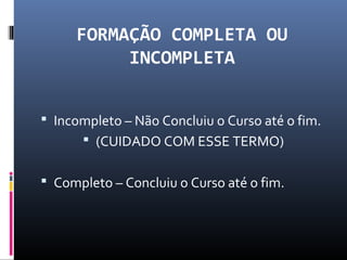 FORMAÇÃO COMPLETA OU
INCOMPLETA
 Incompleto – Não Concluiu o Curso até o fim.
 (CUIDADO COM ESSE TERMO)
 Completo – Concluiu o Curso até o fim.
 