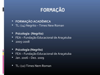 FORMAÇÃO
 FORMAÇÃO ACADÊMICA
 TL: (14) Negrito – Times New Roman
 Psicologia (Negrito)
 FEA – Fundação Educacional de Araçatuba
 2005-2008
 Psicologia (Negrito)
 FEA – Fundação Educacional de Araçatuba
 Jan. 2006 – Dez. 2009
 TL: (12) Times Nem Roman
 