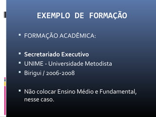 EXEMPLO DE FORMAÇÃO
 FORMAÇÃO ACADÊMICA:
 Secretariado Executivo
 UNIME - Universidade Metodista
 Birigui / 2006-2008
 Não colocar Ensino Médio e Fundamental,
nesse caso.
 
