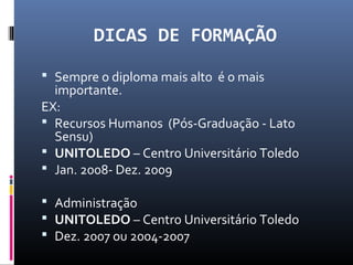 DICAS DE FORMAÇÃO
 Sempre o diploma mais alto é o mais
importante.
EX:
 Recursos Humanos (Pós-Graduação - Lato
Sensu)
 UNITOLEDO – Centro Universitário Toledo
 Jan. 2008- Dez. 2009
 Administração
 UNITOLEDO – Centro Universitário Toledo
 Dez. 2007 ou 2004-2007
 