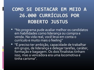 COMO SE DESTACAR EM MEIO A
26.000 CURRÍCULOS POR
ROBERTO JUSTUS
 “No programa pude avaliar melhor os candidatos
em habilidades como liderança ou compra e
venda. Na vida real, você leva em conta o
currículo e muito mais o feeling”
 “É preciso ter ambição, capacidade de trabalhar
em grupo, de liderança e delegar tarefas, caráter,
formação e bagagem. Os dois finalistas tinham
isso, mas a vencedora era uma locomotiva e
tinha carisma”.
 