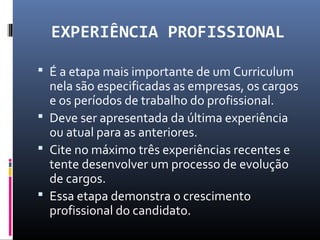 EXPERIÊNCIA PROFISSIONAL
 É a etapa mais importante de um Curriculum
nela são especificadas as empresas, os cargos
e os períodos de trabalho do profissional.
 Deve ser apresentada da última experiência
ou atual para as anteriores.
 Cite no máximo três experiências recentes e
tente desenvolver um processo de evolução
de cargos.
 Essa etapa demonstra o crescimento
profissional do candidato.
 