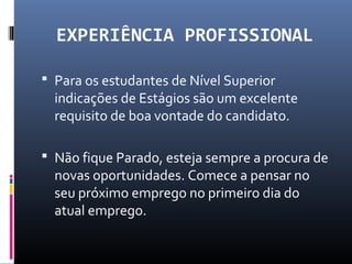 EXPERIÊNCIA PROFISSIONAL
 Para os estudantes de Nível Superior
indicações de Estágios são um excelente
requisito de boa vontade do candidato.
 Não fique Parado, esteja sempre a procura de
novas oportunidades. Comece a pensar no
seu próximo emprego no primeiro dia do
atual emprego.
 