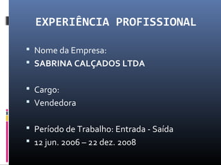 EXPERIÊNCIA PROFISSIONAL
 Nome da Empresa:
 SABRINA CALÇADOS LTDA
 Cargo:
 Vendedora
 Período de Trabalho: Entrada - Saída
 12 jun. 2006 – 22 dez. 2008
 
