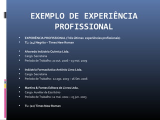 EXEMPLO DE EXPERIÊNCIA
PROFISSIONAL
 EXPERIÊNCIA PROFISSIONAL (Três últimas experiências profissionais)
 TL: (14) Negrito – Times New Roman
 Alvoredo Indústria Química Ltda.
 Cargo: Secretária
 Período de Trabalho: 20 out. 2006 – 15 mai. 2009
 Indústria Farmacêutica Antônio Lima Ltda.
 Cargo: Secretária
 Período de Trabalho: 12 ago. 2003 – 16 Set. 2006
 Martins & Fontes Editora de Livros Ltda.
 Cargo: Auxiliar de Escritório
 Período de Trabalho: 12 mai. 2002 – 23 jun. 2003
 TL: (12) Times New Roman
 