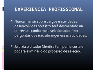 EXPERIÊNCIA PROFISSIONAL
 Nunca mentir sobre cargos e atividades
desenvolvidas pois isto será desmentido na
entrevista conforme o selecionador fizer
perguntas que irão abranger essas atividades.
 Já dizia o ditado: Mentira tem perna curta e
poderá eliminá-lo do processo de seleção.
 