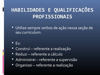 HABILIDADES E QUALIFICAÇÕES
PROFISSIONAIS
 Utilize sempre verbos de ação nessa seção de
seu curriculum.
 Ex:
 Construí – referente a realização
 Reduzi – referente a cálculo
 Administrei – referente a supervisão
 Organizei – referente a realização
 