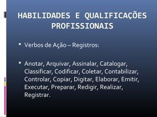 HABILIDADES E QUALIFICAÇÕES
PROFISSIONAIS
 Verbos de Ação – Registros:
 Anotar, Arquivar, Assinalar, Catalogar,
Classificar, Codificar, Coletar, Contabilizar,
Controlar, Copiar, Digitar, Elaborar, Emitir,
Executar, Preparar, Redigir, Realizar,
Registrar.
 