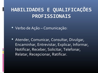 HABILIDADES E QUALIFICAÇÕES
PROFISSIONAIS
 Verbo de Ação – Comunicação:
 Atender, Comunicar, Consultar, Divulgar,
Encaminhar, Entrevistar, Explicar, Informar,
Notificar, Receber, Solicitar, Telefonar,
Relatar, Recepcionar, Ratificar.
 