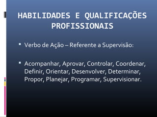 HABILIDADES E QUALIFICAÇÕES
PROFISSIONAIS
 Verbo de Ação – Referente a Supervisão:
 Acompanhar, Aprovar, Controlar, Coordenar,
Definir, Orientar, Desenvolver, Determinar,
Propor, Planejar, Programar, Supervisionar.
 