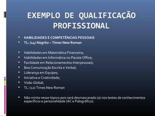 EXEMPLO DE QUALIFICAÇÃO
PROFISSIONAL
 HABILIDADES E COMPETÊNCIAS PESSOAIS
 TL: (14) Negrito – Times New Roman
 Habilidades em Matemática Financeira;
 Habilidades em Informática no Pacote Office;
 Facilidade em Relacionamentos Interpessoais;
 Boa Comunicação Escrita e Verbal;
 Liderança em Equipes;
 Iniciativa e Criatividade;
 Visão Global;
 TL: (12) Times New Roman
 Não minta nesse tópico pois será desmascarado (a) nos testes de conhecimentos
específicos e personalidade (AC e Palográfico).
 