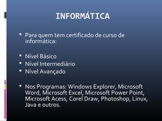 INFORMÁTICA
 Para quem tem certificado de curso de
informática:
 Nível Básico
 Nível Intermediário
 Nível Avançado
 Nos Programas: Windows Explorer, Microsoft
Word, Microsoft Excel, Microsoft Power Point,
Microsoft Acess, Corel Draw, Photoshop, Linux,
Java e outros.
 