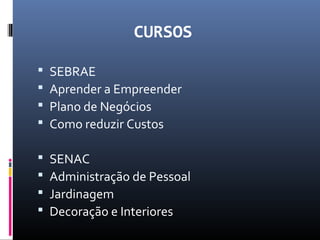 CURSOS
 SEBRAE
 Aprender a Empreender
 Plano de Negócios
 Como reduzir Custos
 SENAC
 Administração de Pessoal
 Jardinagem
 Decoração e Interiores
 