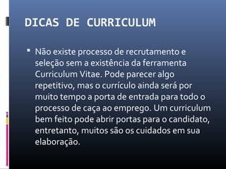 DICAS DE CURRICULUM
 Não existe processo de recrutamento e
seleção sem a existência da ferramenta
Curriculum Vitae. Pode parecer algo
repetitivo, mas o currículo ainda será por
muito tempo a porta de entrada para todo o
processo de caça ao emprego. Um curriculum
bem feito pode abrir portas para o candidato,
entretanto, muitos são os cuidados em sua
elaboração.
 