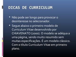 DICAS DE CURRICULUM
 Não pode ser longo para provocar o
desinteresse no selecionador.
 Segue abaixo o primeiro modelo de
Curriculum Vitae desenvolvido por
CHIAVENATO (2000). O modelo se adéqua a
uma página, sendo muito resumido sem
muitas especificações. É um modelo clássico.
Com o título Curriculum Vitae em primeiro
plano.
 