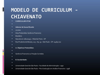 MODELO DE CURRICULUM -
CHIAVENATO
 CURRICULUM VITAE

 Ademar de Souza Ricardo
 27 anos
 Área Pretendida: Gerência Financeira
 Brasileiro
 Nascido em 18/10/1973 – Ribeirão Preto – SP
 Rua Prudente de Moraes, 213 – Ap. 35 – São Paulo – SP- 04565-010

 A. Objetivos Pretendidos:

 Gerência Financeira ou Posição Correlata

 B. Escolaridade:

 Universidade Geral de São Paulo – Faculdade de Administração – 1997
 Universidade Geral de São Paulo – Pós-Graduação em Análise Financeira - 1998
 