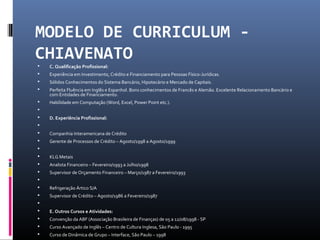 MODELO DE CURRICULUM -
CHIAVENATO
 C. Qualificação Profissional:
 Experiência em Investimento, Crédito e Financiamento para Pessoas Físico-Jurídicas.
 Sólidos Conhecimentos do Sistema Bancário, Hipotecário e Mercado de Capitais.
 Perfeita Fluência em Inglês e Espanhol. Bons conhecimentos de Francês e Alemão. Excelente Relacionamento Bancário e
com Entidades de Financiamento.
 Habilidade em Computação (Word, Excel, Power Point etc.).

 D. Experiência Profissional:

 Companhia Interamericana de Crédito
 Gerente de Processos de Crédito – Agosto/1998 a Agosto/1999

 KLG Metais
 Analista Financeiro – Fevereiro/1993 a Julho/1998
 Supervisor de Orçamento Financeiro – Março/1987 a Fevereiro/1993

 Refrigeração Ártico S/A
 Supervisor de Crédito – Agosto/1986 a Fevereiro/1987

 E. Outros Cursos e Atividades:
 Convenção da ABF (Associação Brasileira de Finanças) de 05 a 12/08/1998 - SP
 Curso Avançado de Inglês – Centro de Cultura Inglesa, São Paulo - 1995
 Curso de Dinâmica de Grupo – Interface, São Paulo – 1998
 