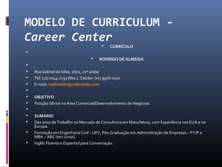 MODELO DE CURRICULUM -
Career Center
 CURRÍCULO

 RODRIGO DE ALMEIDA

 Rua Gabriel da Silva, 2672, 21º andar
 Tel: (11) xx44-1233 (Res.). Celular: (xx) 9976-05xx
 E-mail: roalmeida@roalmeida.com

 OBJETIVO
 Posição Sênior na Área Comercial/Desenvolvimento de Negócios.

 SUMÁRIO
 Dez anos de Trabalho no Mercado de Consultoria em Manufatura, com Experiência nos EUA e na
Europa.
 Formação em Engenharia Civil – UFV, Pós-Graduação em Administração de Empresas – FYJP e
MBA – ABC (em curso).
 Inglês Fluente e Espanhol para Conversação.
 