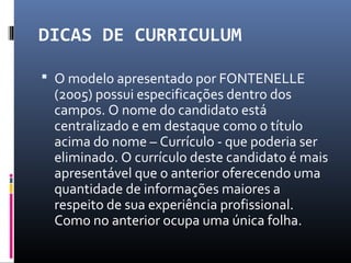 DICAS DE CURRICULUM
 O modelo apresentado por FONTENELLE
(2005) possui especificações dentro dos
campos. O nome do candidato está
centralizado e em destaque como o título
acima do nome – Currículo - que poderia ser
eliminado. O currículo deste candidato é mais
apresentável que o anterior oferecendo uma
quantidade de informações maiores a
respeito de sua experiência profissional.
Como no anterior ocupa uma única folha.
 