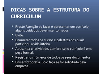 DICAS SOBRE A ESTRUTURA DO
CURRICULUM
 Preste Atenção ao fazer e apresentar um currículo,
alguns cuidados devem ser tomados.
 Evite:
 Enumerar todos os cursos e palestras dos quais
participou a vida inteira.
 Abusar da criatividade. Lembre-se: o currículo é uma
peça formal.
 Registrar os números de todos os seus documentos.
 Enviar fotografia. Só o faça se for solicitado pela
empresa.
 