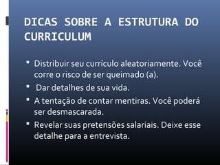 DICAS SOBRE A ESTRUTURA DO
CURRICULUM
 Distribuir seu currículo aleatoriamente. Você
corre o risco de ser queimado (a).
 Dar detalhes de sua vida.
 A tentação de contar mentiras. Você poderá
ser desmascarada.
 Revelar suas pretensões salariais. Deixe esse
detalhe para a entrevista.
 