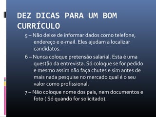DEZ DICAS PARA UM BOM
CURRÍCULO
5 – Não deixe de informar dados como telefone,
endereço e e-mail. Eles ajudam a localizar
candidatos.
6 – Nunca coloque pretensão salarial. Esta é uma
questão da entrevista. Só coloque se for pedido
e mesmo assim não faça chutes e sim antes de
mais nada pesquise no mercado qual é o seu
valor como profissional.
7 – Não coloque nome dos pais, nem documentos e
foto ( Só quando for solicitado).
 