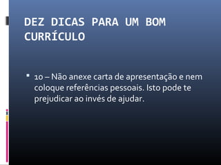 DEZ DICAS PARA UM BOM
CURRÍCULO
 10 – Não anexe carta de apresentação e nem
coloque referências pessoais. Isto pode te
prejudicar ao invés de ajudar.
 