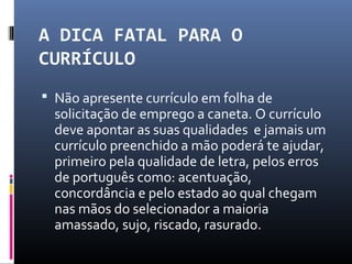 A DICA FATAL PARA O
CURRÍCULO
 Não apresente currículo em folha de
solicitação de emprego a caneta. O currículo
deve apontar as suas qualidades e jamais um
currículo preenchido a mão poderá te ajudar,
primeiro pela qualidade de letra, pelos erros
de português como: acentuação,
concordância e pelo estado ao qual chegam
nas mãos do selecionador a maioria
amassado, sujo, riscado, rasurado.
 